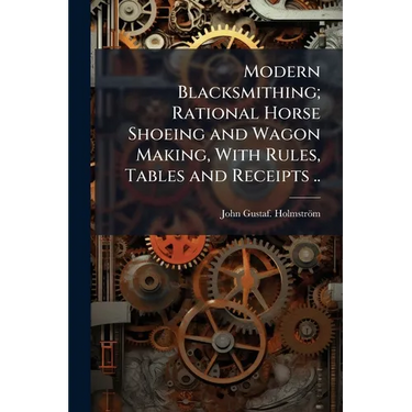 Modern Blacksmithing; Rational Horse Shoeing and Wagon Making, With Rules, Tables and Receipts ..