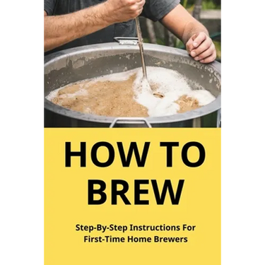 How To Brew: Step-By-Step Instructions For First-Time Home Brewers: Homemade Beer