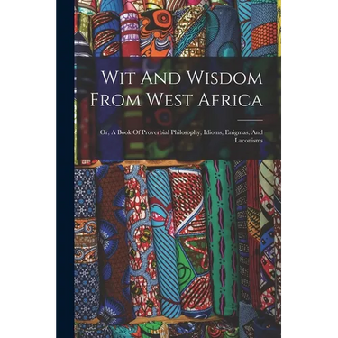 Wit And Wisdom From West Africa: Or, A Book Of Proverbial Philosophy, Idioms, Enigmas, And Laconisms
