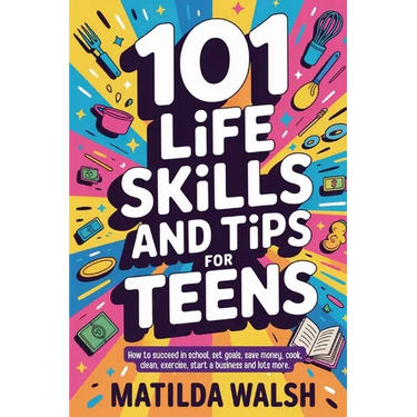 101 Life Skills and Tips for Teens - How to succeed in school, boost your self-confidence, set goals, save money, cook, clean, start a business and lo