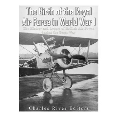 The Birth of the Royal Air Force in World War I: The History and Legacy of British Air Power during the Great War