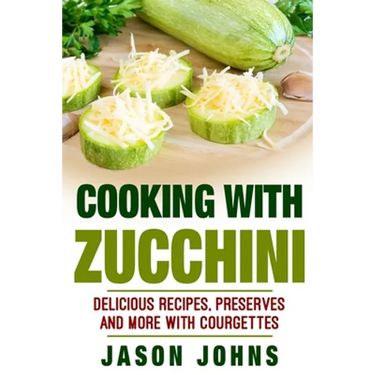 Cooking With Zucchini - Delicious Recipes, Preserves and More With Courgettes: How To Deal With A Glut Of Zucchini And Love It!