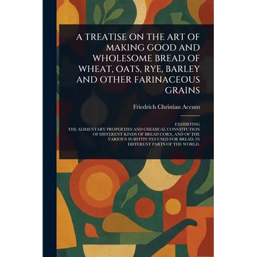 A Treatise on the Art of Making Good and Wholesome Bread of Wheat, Oats, Rye, Barley and Other Farinaceous Grains