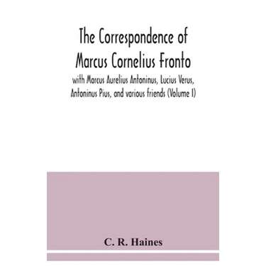 The correspondence of Marcus Cornelius Fronto with Marcus Aurelius Antoninus, Lucius Verus, Antoninus Pius, and various friends (Volume I)
