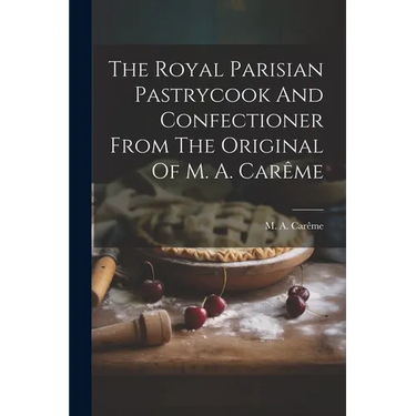 The Royal Parisian Pastrycook And Confectioner From The Original Of M. A. Carême