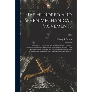 Five Hundred and Seven Mechanical Movements: Embracing All Those Which Are Most Important in Dynamics, Hydraulics, Hydrostatics, Pneumatics, Steam Eng