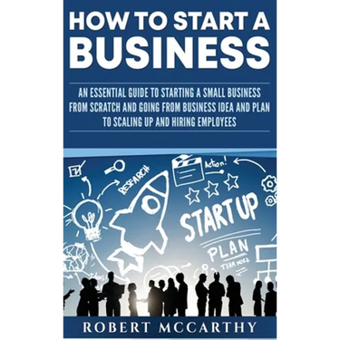 How to Start a Business: An Essential Guide to Starting a Small Business from Scratch and Going from Business Idea and Plan to Scaling Up and Hiring E