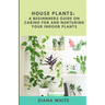 House Plants: A BEGINNER's GUIDE to NURTURE and CARE for YOUR INDOOR PLANTS