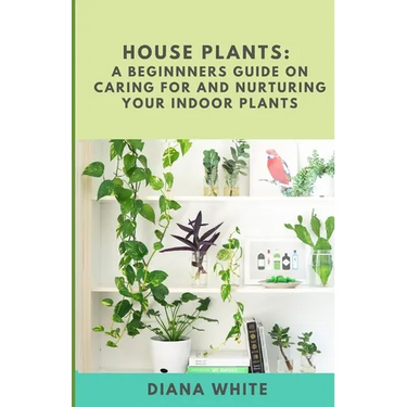 House Plants: A BEGINNER's GUIDE to NURTURE and CARE for YOUR INDOOR PLANTS