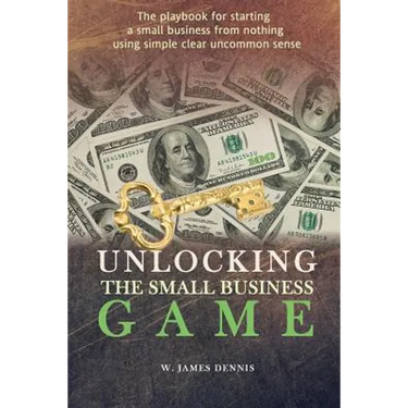Unlocking the Small Business Game: The Playbook for Starting a Small Business from Nothing Using Simple Clear Uncommon Sense
