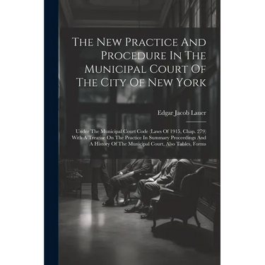The New Practice And Procedure In The Municipal Court Of The City Of New York: Under The Municipal Court Code (laws Of 1915, Chap. 279) With A Treatis