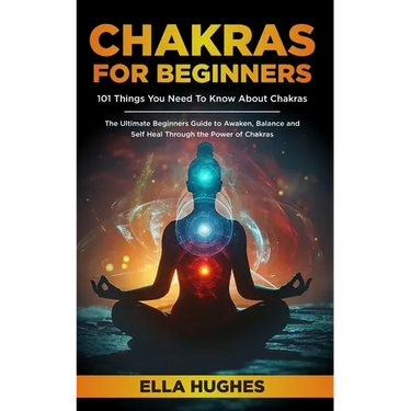 Chakras for Beginners: 101 Things You Need To Know About Chakras. The Ultimate Beginners Guide to Awaken, Balance and Self Heal Through the Power of C