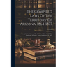 The Compiled Laws Of The Territory Of Arizona, 1864-1877: Compiled And Arranged By Authority Of An Act Of The Legislative Assembly, Approved February