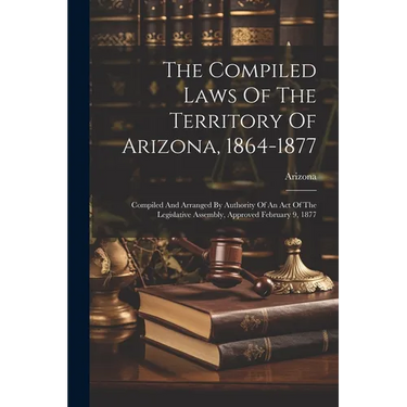 The Compiled Laws Of The Territory Of Arizona, 1864-1877: Compiled And Arranged By Authority Of An Act Of The Legislative Assembly, Approved February