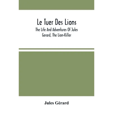 Le Tuer Des Lions: The Life And Adventures Of Jules Gerard, The Lion-Killer; Comprising His Ten Years' Campaigns Among The Lions Of Northern Africa