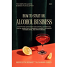 How to Start an Alcohol Business: The Complete Alcohol Business Plan Blueprint: Step-by-Step Strategies for Funding, Distribution, Digital Marketing,