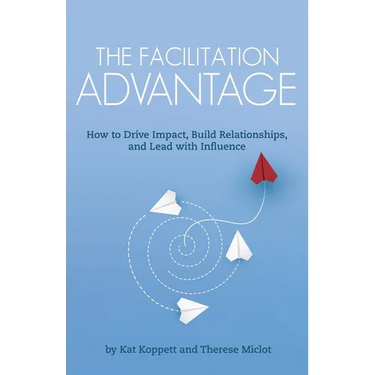 The Facilitation Advantage: How to Drive Impact, Build Relationships, and Lead with Influence