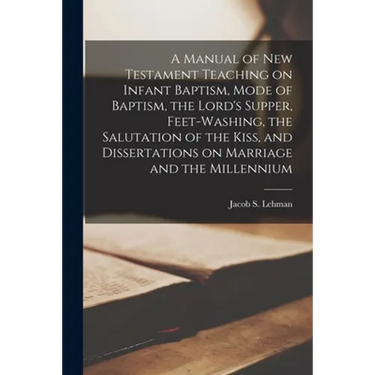 A Manual of New Testament Teaching on Infant Baptism, Mode of Baptism, the Lord's Supper, Feet-washing, the Salutation of the Kiss, and Dissertations