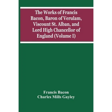 The Works Of Francis Bacon, Baron Of Verulam, Viscount St. Alban, And Lord High Chancellor Of England (Volume I)