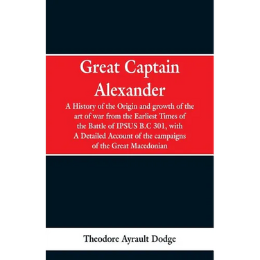 Great Captain Alexander: A History of the Origin and Growth of the Art Of War from the Earliest Times to the Battle of Ipsus, B.C. 301, With a