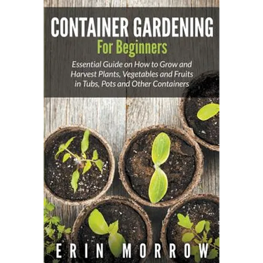 Container Gardening For Beginners: Essential Guide on How to Grow and Harvest Plants, Vegetables and Fruits in Tubs, Pots and Other Containers