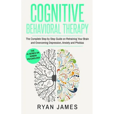 Cognitive Behavioral Therapy: The Complete Step by Step Guide on Retraining Your Brain and Overcoming Depression, Anxiety and Phobias (Cognitive Behav