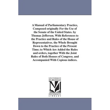 A Manual of Parliamentary Practice, Composed originally For the Use of the Senate of the United States. by Thomas Jefferson. With References to the Pr