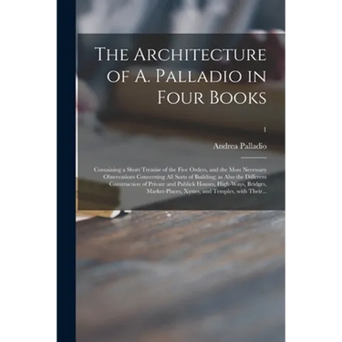 The Architecture of A. Palladio in Four Books: Containing a Short Treatise of the Five Orders, and the Most Necessary Observations Concerning All Sort