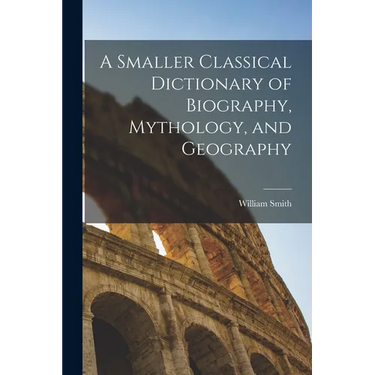 A Smaller Classical Dictionary of Biography, Mythology, and Geography