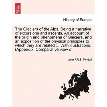 The Glaciers of the Alps. Being a Narrative of Excursions and Ascents. an Account of the Origin and Phenomena of Glaciers, and an Exposition of the Ph