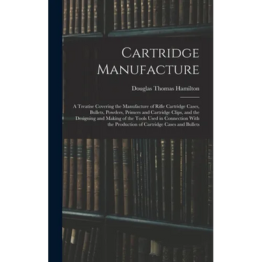 Cartridge Manufacture; a Treatise Covering the Manufacture of Rifle Cartridge Cases, Bullets, Powders, Primers and Cartridge Clips, and the Designing