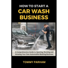 How to Start a Car Wash Business: A Comprehensive Guide to Opening, Running and Growing Your Own Automobile Washing Business