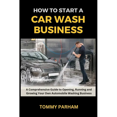 How to Start a Car Wash Business: A Comprehensive Guide to Opening, Running and Growing Your Own Automobile Washing Business