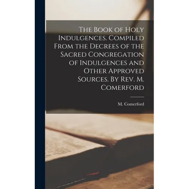 The Book of Holy Indulgences. Compiled From the Decrees of the Sacred Congregation of Indulgences and Other Approved Sources. By Rev. M. Comerford