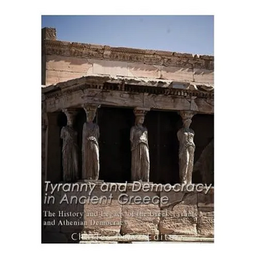Tyranny and Democracy in Ancient Greece: The History and Legacy of the Greek Tyrants and Athenian Democracy