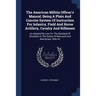 The American Militia Officer's Manual, Being A Plain And Concise System Of Instruction For Infantry, Field And Horse Artillery, Cavalry And Riflemen: