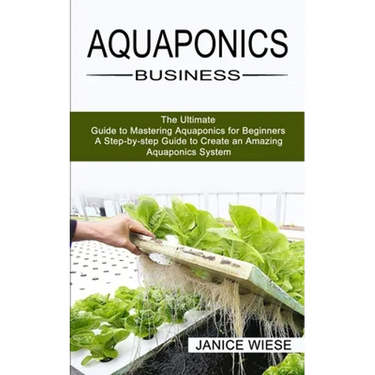 Aquaponics Business: A Step-by-step Guide to Create an Amazing Aquaponics System (The Ultimate Guide to Mastering Aquaponics for Beginners)