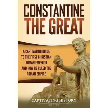 Constantine the Great: A Captivating Guide to the First Christian Roman Emperor and How He Ruled the Roman Empire