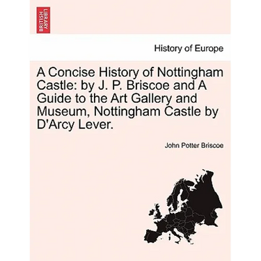 A Concise History of Nottingham Castle: By J. P. Briscoe and a Guide to the Art Gallery and Museum, Nottingham Castle by D'Arcy Lever.