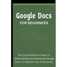 Google Docs For Beginners: The Comprehensive Guide To Understanding And Mastering Google Docs To Improve Your Productivity