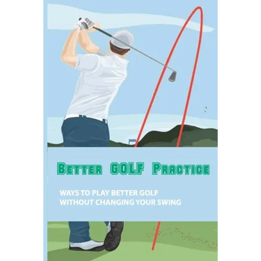 Better Golf Practice: Ways To Play Better Golf Without Changing Your Swing: Steps To Become A Better Golfer