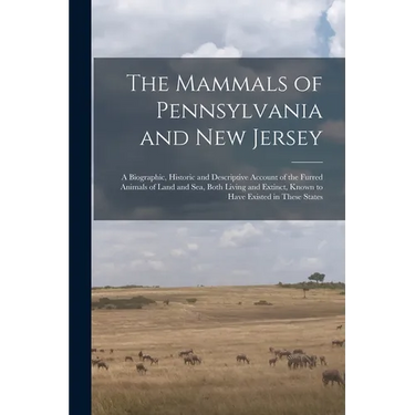 The Mammals of Pennsylvania and New Jersey: A Biographic, Historic and Descriptive Account of the Furred Animals of Land and Sea, Both Living and Exti