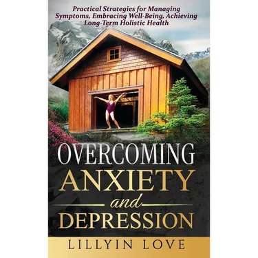 Overcoming Anxiety and Depression: Practical Strategies for Managing Symptoms, Embracing Well-Being, Achieving Long-Term Holistic Health