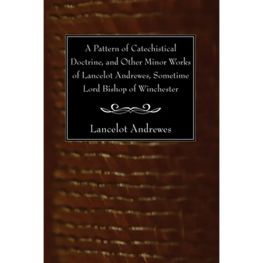 A Pattern of Catechistical Doctrine, and Other Minor Works of Lancelot Andrewes, Sometime Lord Bishop of Winchester