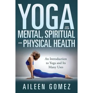 Yoga and Your Mental, Spiritual and Physical Health: An Introduction to Yoga and Its Many Uses
