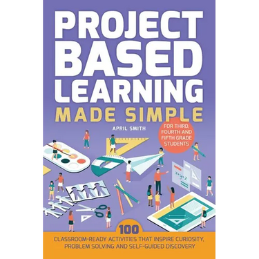 Project Based Learning Made Simple: 100 Classroom-Ready Activities That Inspire Curiosity, Problem Solving and Self-Guided Discovery for Third, Fourth