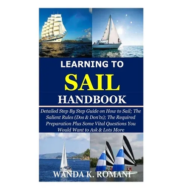Learning to Sail Handbook: Detailed Step By Step Guide on How to Sail; The Salient Rules (Dos & Don'ts); The Required Preparation Plus Some Vital
