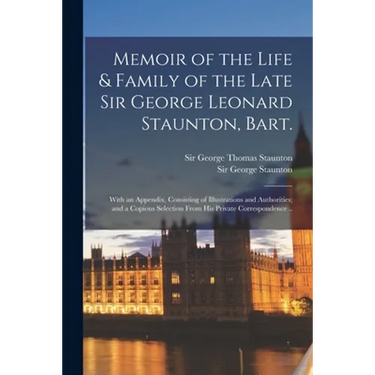 Memoir of the Life & Family of the Late Sir George Leonard Staunton, Bart.: With an Appendix, Consisting of Illustrations and Authorities; and a Copio