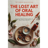 The Lost Art of Oral Healing: Ancient Natural Remedies to Heal Your Mouth, Balance Your Microbiome, and Support Whole-Body Health with Modern Understa