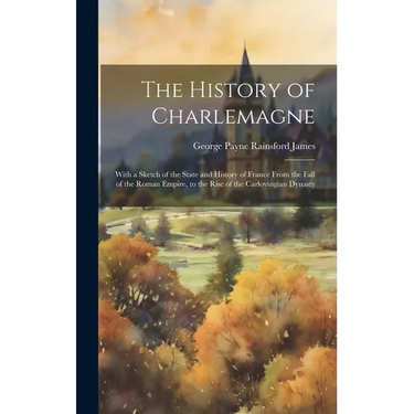 The History of Charlemagne: With a Sketch of the State and History of France From the Fall of the Roman Empire, to the Rise of the Carlovingian Dynast
